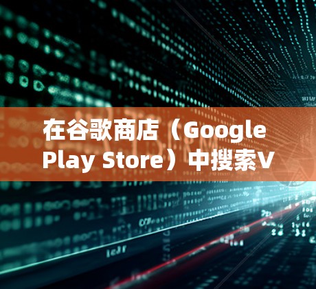 在谷歌商店（Google Play Store）中搜索VPN应用时，需注意以下几点